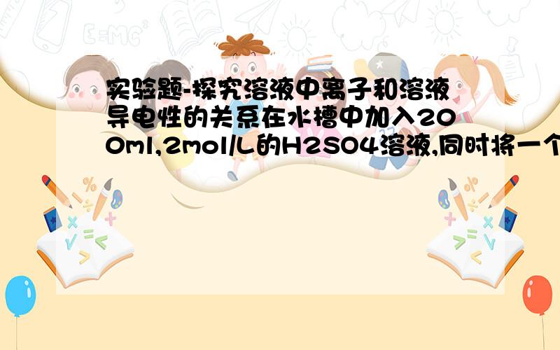 实验题-探究溶液中离子和溶液导电性的关系在水槽中加入200ml,2mol/L的H2SO4溶液,同时将一个表面光滑的小球放入溶液中,小球悬浮在溶液中央,闭合开关K,电流计发生偏转.1）然后再向溶液中滴加