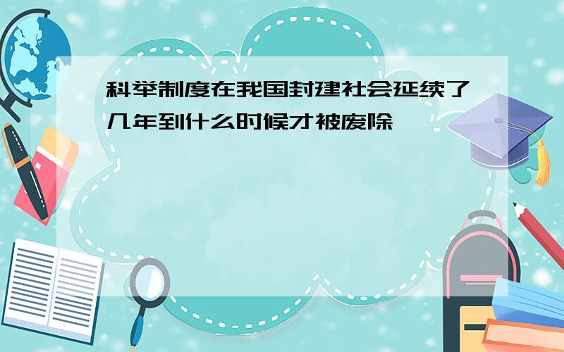 科举制度在我国封建社会延续了几年到什么时候才被废除