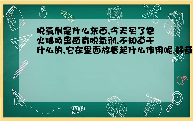 脱氧剂是什么东西,今天买了包火腿肠里面有脱氧剂,不知道干什么的,它在里面放着起什么作用呢,好奇哦,不懂这个尽量回答详细点.