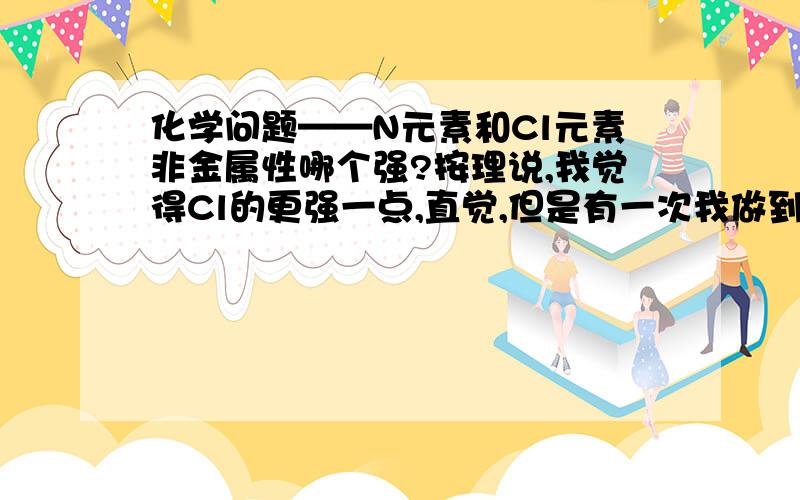 化学问题——N元素和Cl元素非金属性哪个强?按理说,我觉得Cl的更强一点,直觉,但是有一次我做到一道题目,那题目有一个方程式（具体怎么样忘了）,然后问我们,通过这个方程式我们可以判断N