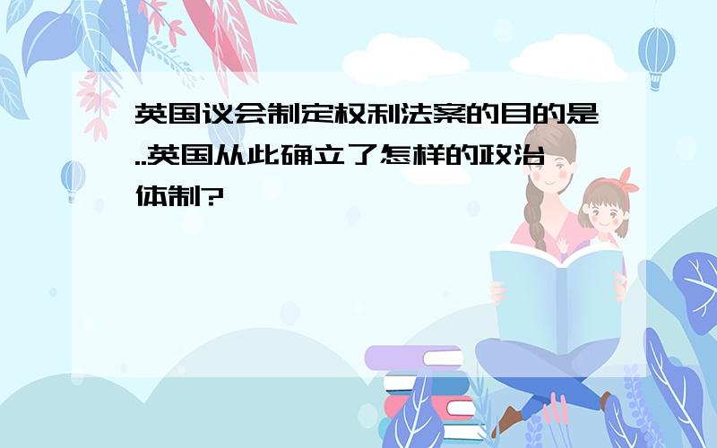 英国议会制定权利法案的目的是..英国从此确立了怎样的政治体制?