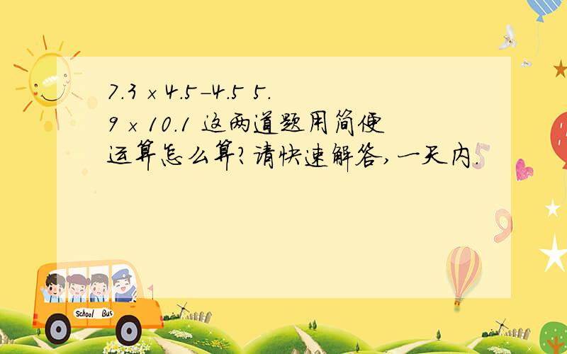 7.3×4.5-4.5 5.9×10.1 这两道题用简便运算怎么算?请快速解答,一天内.