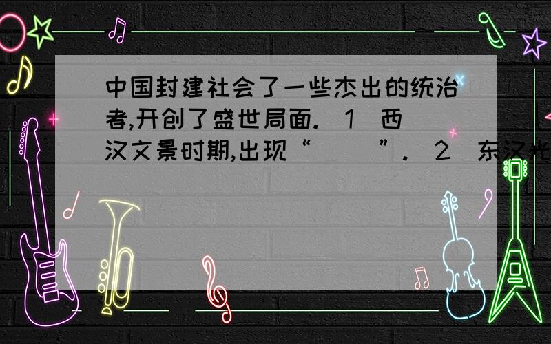 中国封建社会了一些杰出的统治者,开创了盛世局面.（1）西汉文景时期,出现“（ ）”.（2）东汉光武帝统治时期,出现“（ ）”.（3）唐太宗统治时期被史家誉为“（ ）”.（4）唐玄宗统治