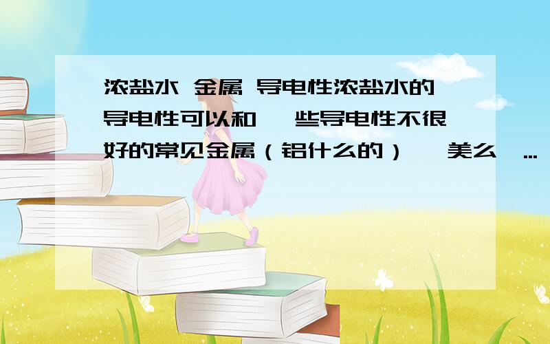 浓盐水 金属 导电性浓盐水的导电性可以和 一些导电性不很好的常见金属（铝什么的） 媲美么,...