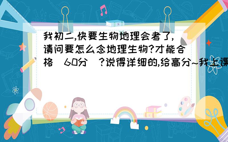 我初二,快要生物地理会考了,请问要怎么念地理生物?才能合格（60分）?说得详细的,给高分~我上课都没记笔记,也没题纲啊~