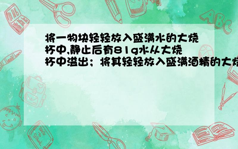 将一物块轻轻放入盛满水的大烧杯中,静止后有81g水从大烧杯中溢出；将其轻轻放入盛满酒精的大烧杯中,静止后有72g酒精从大烧杯中溢出．已知ρ酒精=0.8×103kg/m3,则物块在水中的状态及物块的