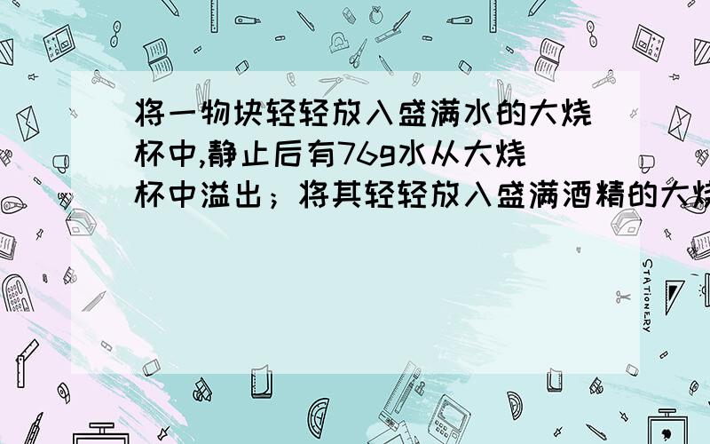 将一物块轻轻放入盛满水的大烧杯中,静止后有76g水从大烧杯中溢出；将其轻轻放入盛满酒精的大烧杯中,静止后有81g水从大烧杯中溢出；将其轻轻放入盛满酒精的大烧杯中,静止后有64g酒精从