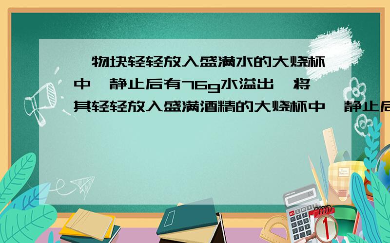 一物块轻轻放入盛满水的大烧杯中,静止后有76g水溢出,将其轻轻放入盛满酒精的大烧杯中,静止后有64g酒精溢出.已知酒精的密度是0.8*10^3kg/m^3,则物块在水中的状态及物块的密度是A 悬浮,1.0*10^3k