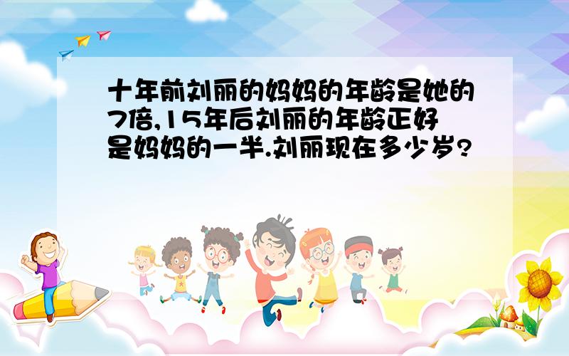 十年前刘丽的妈妈的年龄是她的7倍,15年后刘丽的年龄正好是妈妈的一半.刘丽现在多少岁?