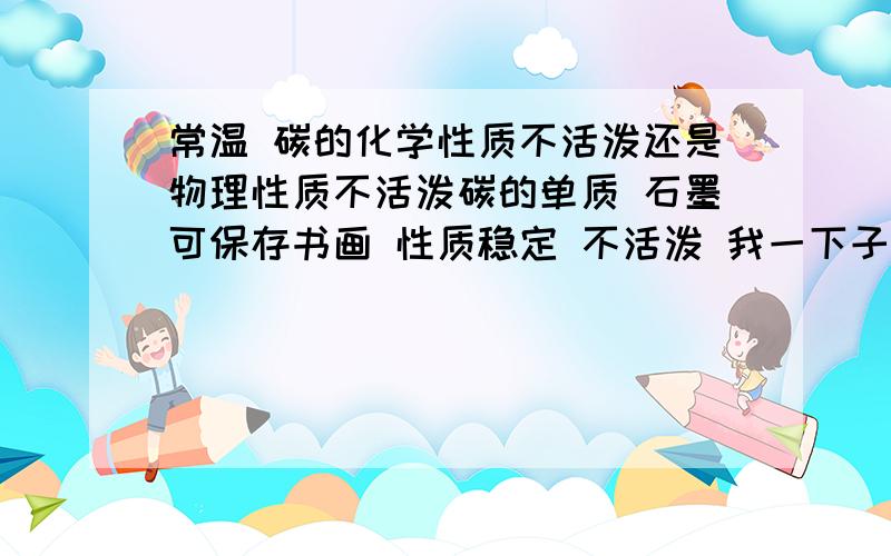 常温 碳的化学性质不活泼还是物理性质不活泼碳的单质 石墨可保存书画 性质稳定 不活泼 我一下子忘了说化学性质不活泼还是物理性质不活泼 还有 关于金刚石和C60 它们两个呢 诚