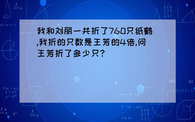 我和刘丽一共折了760只纸鹤,我折的只数是王芳的4倍,问王芳折了多少只?