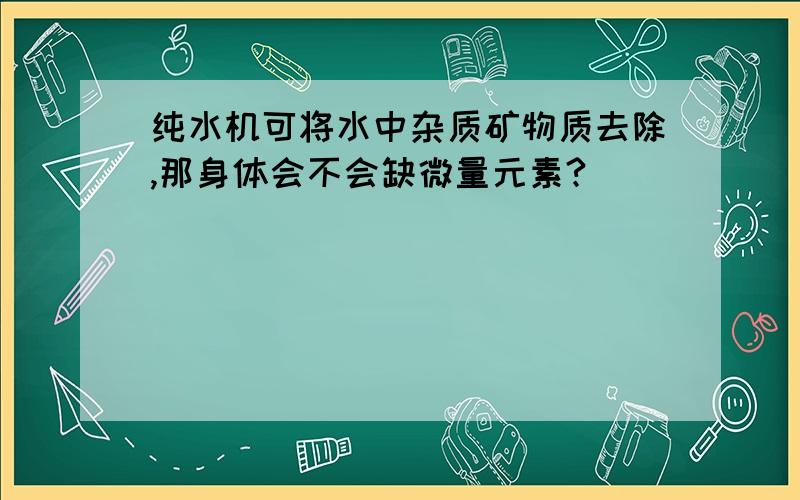 纯水机可将水中杂质矿物质去除,那身体会不会缺微量元素?