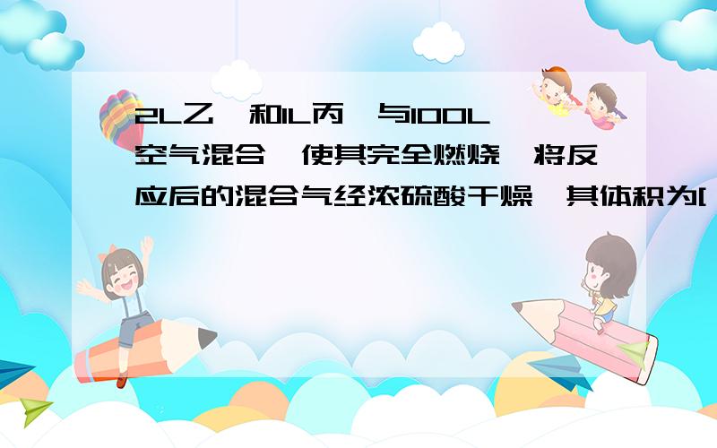 2L乙烷和1L丙烷与100L空气混合,使其完全燃烧,将反应后的混合气经浓硫酸干燥,其体积为[ ]把剩下的气体再经过浓氢氧化钠溶液,最后测定气体体积为[ ]A．103LB．97LC．95LD．88L都选择什么啊?为什