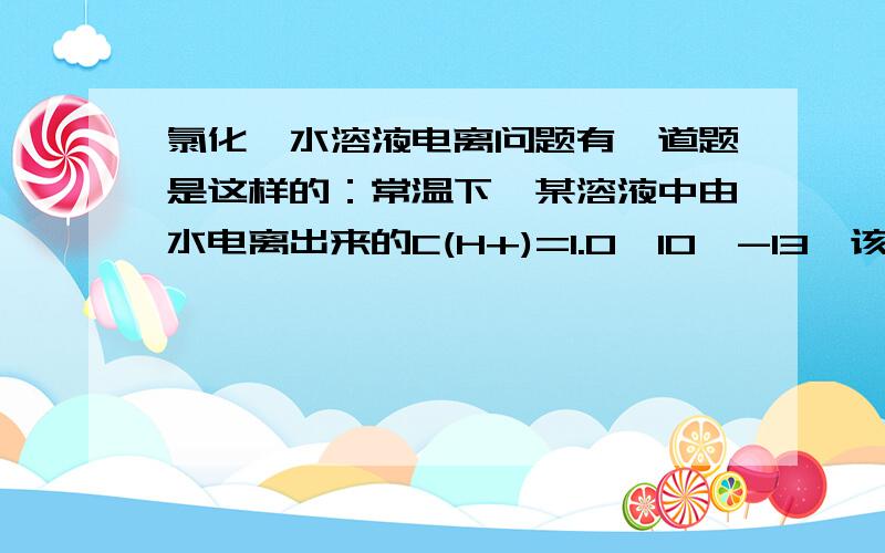 氯化铵水溶液电离问题有一道题是这样的：常温下,某溶液中由水电离出来的C(H+)=1.0*10^-13,该溶液可能是：选项有个是氯化铵水溶液,我选了,可是答案里没有这个,也没有讲解,请问氯化铵不是酸