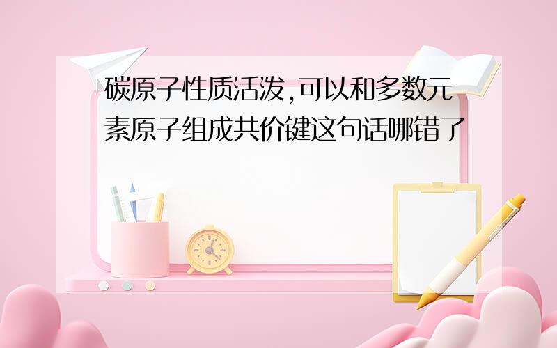 碳原子性质活泼,可以和多数元素原子组成共价键这句话哪错了