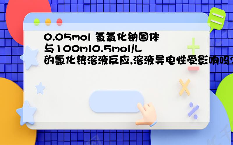 0.05mol 氢氧化钠固体与100ml0.5mol/L的氯化铵溶液反应,溶液导电性受影响吗?