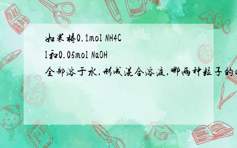 如果将0.1mol NH4Cl和0.05mol NaOH全部溶于水,形成混合溶液,哪两种粒子的物质的量和比OH-多0.5mol这是高二化学,还有一道题将0.2mol/LHCN溶液和0.1mol/LNaOH溶液等体积混合,溶液显碱性,为什么有c（HCN）+c