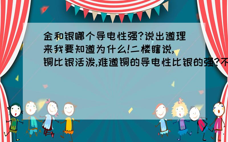 金和银哪个导电性强?说出道理来我要知道为什么!二楼瞎说,铜比银活泼,难道铜的导电性比银的强?不学无术还到大哥面前来起哄?我要知道为什么!