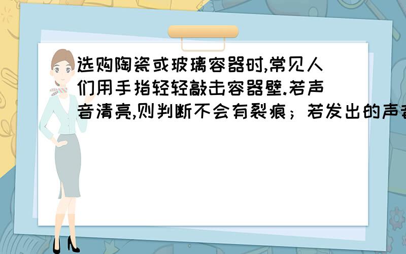 选购陶瓷或玻璃容器时,常见人们用手指轻轻敲击容器壁.若声音清亮,则判断不会有裂痕；若发出的声音沙哑,初二物理,不会的靠边站问：你知道他的原因吗