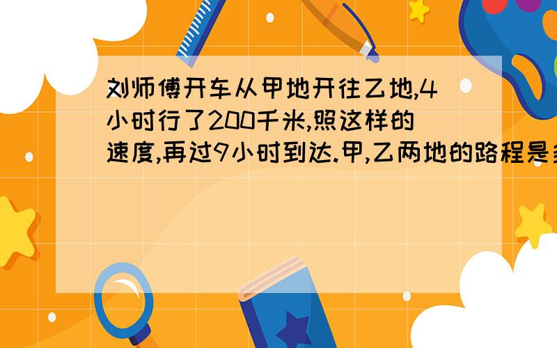 刘师傅开车从甲地开往乙地,4小时行了200千米,照这样的速度,再过9小时到达.甲,乙两地的路程是多少千米?