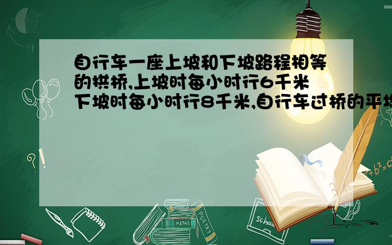 自行车一座上坡和下坡路程相等的拱桥,上坡时每小时行6千米下坡时每小时行8千米,自行车过桥的平均速度是多少?求算理 算术法