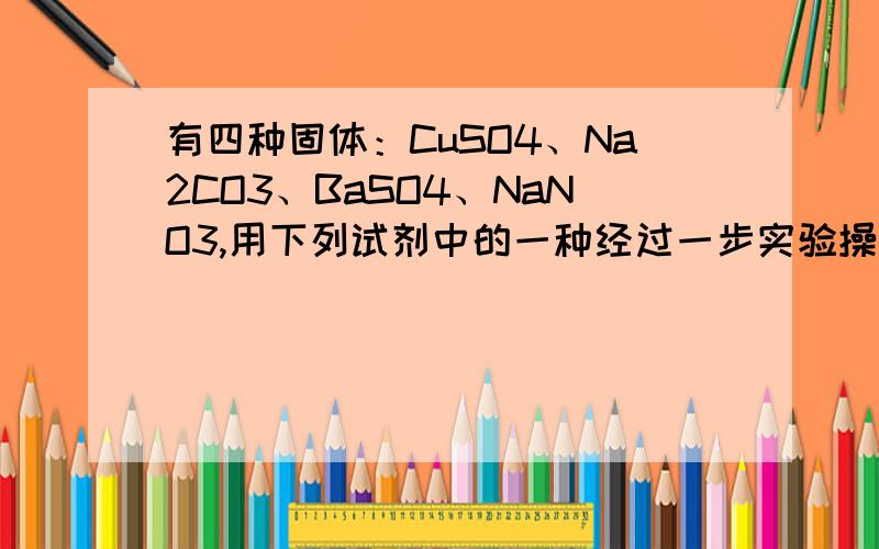 有四种固体：CuSO4、Na2CO3、BaSO4、NaNO3,用下列试剂中的一种经过一步实验操作就可将他们鉴别,此试剂是A、HCL B、H2SO4溶液 C、NaCL溶液 D、NaOH溶液