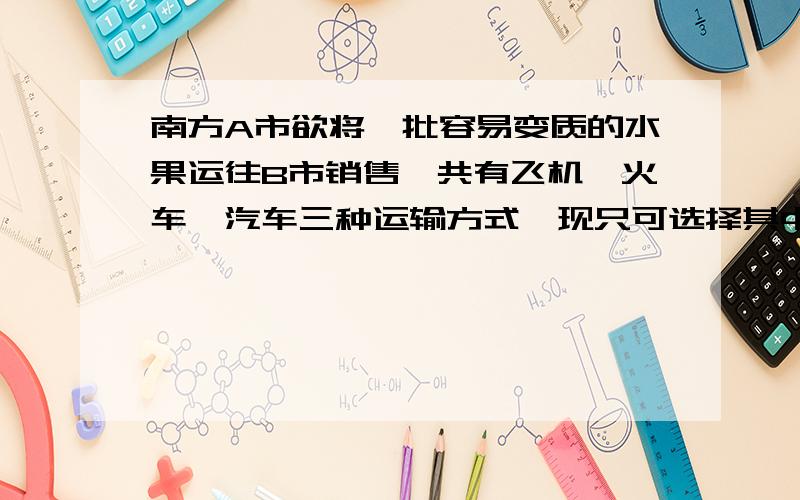 南方A市欲将一批容易变质的水果运往B市销售,共有飞机、火车、汽车三种运输方式,现只可选择其中的一种,这三种运输方式的主要参考数据如下表所示：运输工具 途中速度(KM/h) 途中费用(元/K