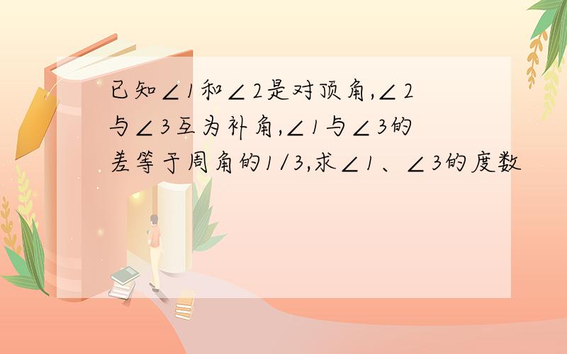 已知∠1和∠2是对顶角,∠2与∠3互为补角,∠1与∠3的差等于周角的1/3,求∠1、∠3的度数