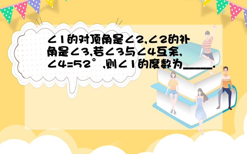 ∠1的对顶角是∠2,∠2的补角是∠3,若∠3与∠4互余,∠4=52°,则∠1的度数为_____.