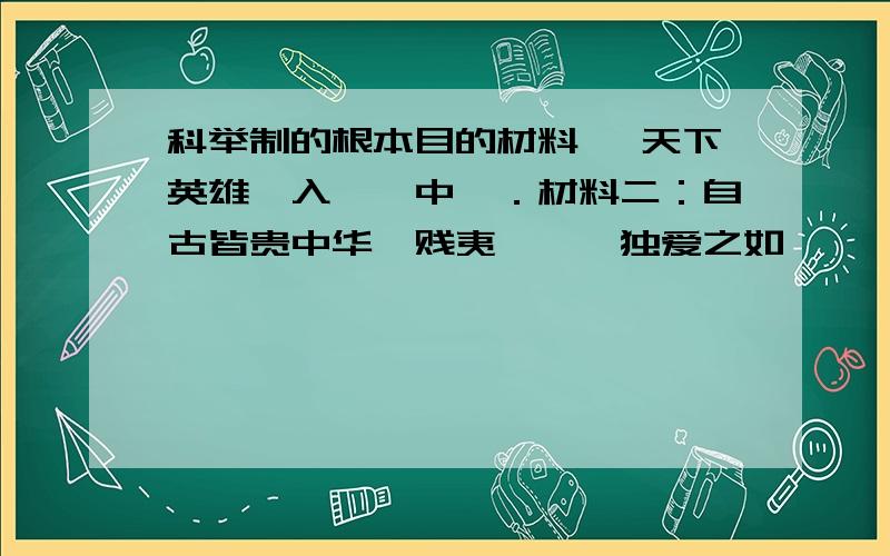 科举制的根本目的材料一 天下英雄,入吾彀中矣．材料二：自古皆贵中华,贱夷狄,朕独爱之如一