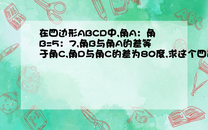 在四边形ABCD中,角A：角B=5：7,角B与角A的差等于角C,角D与角C的差为80度,求这个四边形的四个内角的度数