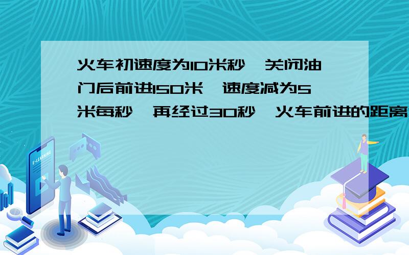 火车初速度为10米秒,关闭油门后前进150米,速度减为5米每秒,再经过30秒,火车前进的距离为多少