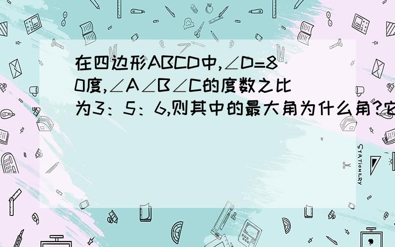 在四边形ABCD中,∠D=80度,∠A∠B∠C的度数之比为3：5：6,则其中的最大角为什么角?它的度数为多少度