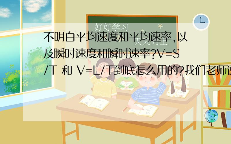 不明白平均速度和平均速率,以及瞬时速度和瞬时速率?V=S/T 和 V=L/T到底怎么用的?我们老师说：假设一个人在操场跑一圈,问他的平均速度是没有意义的.我不懂为什么,最好附上个例题