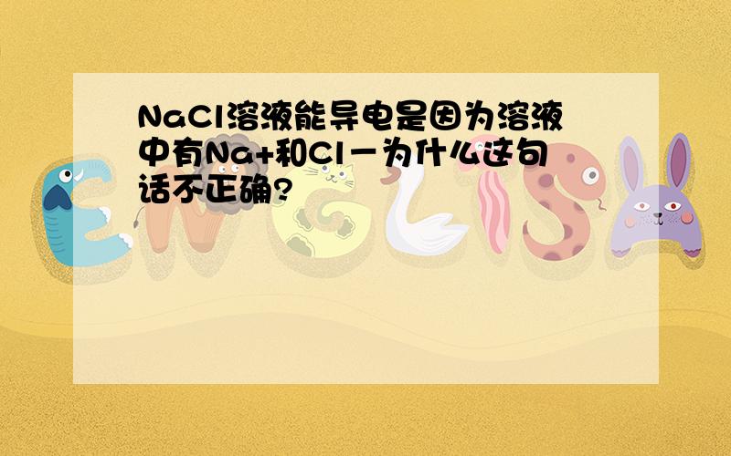 NaCl溶液能导电是因为溶液中有Na+和Cl－为什么这句话不正确?