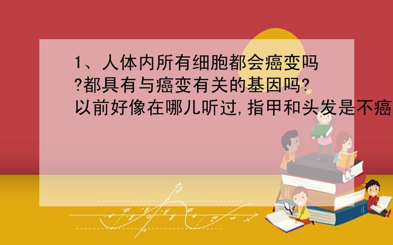 1、人体内所有细胞都会癌变吗?都具有与癌变有关的基因吗?以前好像在哪儿听过,指甲和头发是不癌变的,那这又怎么解释?2、生活中说的良性肿瘤是癌变吗?若不是的话,那又是怎么回事?3、癌