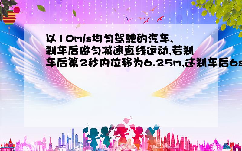 以10m/s均匀驾驶的汽车,刹车后做匀减速直线运动,若刹车后第2秒内位移为6.25m,这刹车后6s内的位移为多少