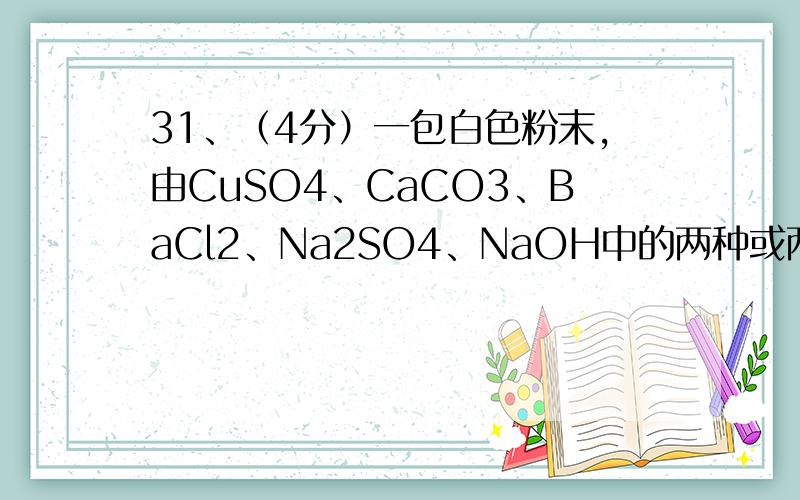 31、（4分）一包白色粉末,由CuSO4、CaCO3、BaCl2、Na2SO4、NaOH中的两种或两种以上的物质混合而成.为探究（1）取少量白色粉末,向其中加入足量的水,充分搅拌后过滤,得到白色沉淀和无色滤液.则