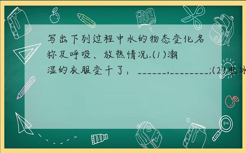 写出下列过程中水的物态变化名称及呼吸、放热情况.(1)潮湿的衣服变干了：______,________;(2)电冰箱冷冻室中的霜：_______,________;(3)鲜鱼放入冰箱内冷冻：______,_______;(4)冰块放入饮料内消失了：