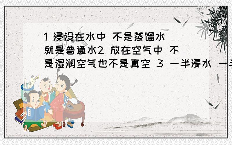 1 浸没在水中 不是蒸馏水 就是普通水2 放在空气中 不是湿润空气也不是真空 3 一半浸水 一半空气以上情况若不生锈是为什么?若生锈大概需要多长时间?不可能做出真空的效果 所以弄个简单