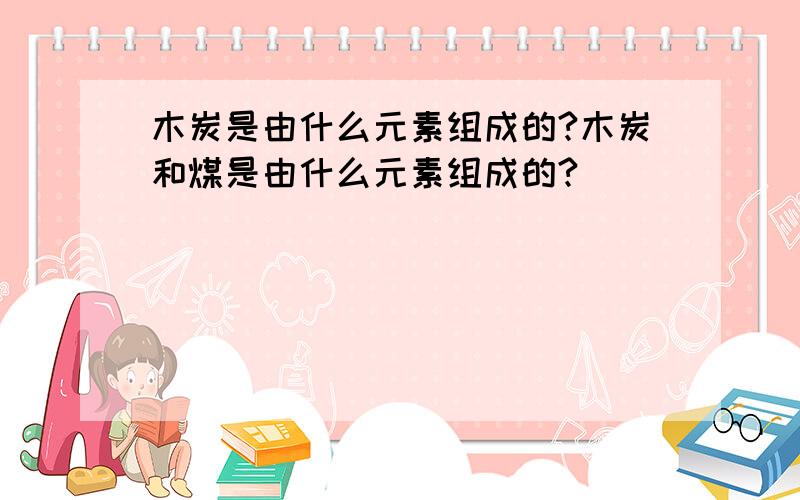 木炭是由什么元素组成的?木炭和煤是由什么元素组成的?