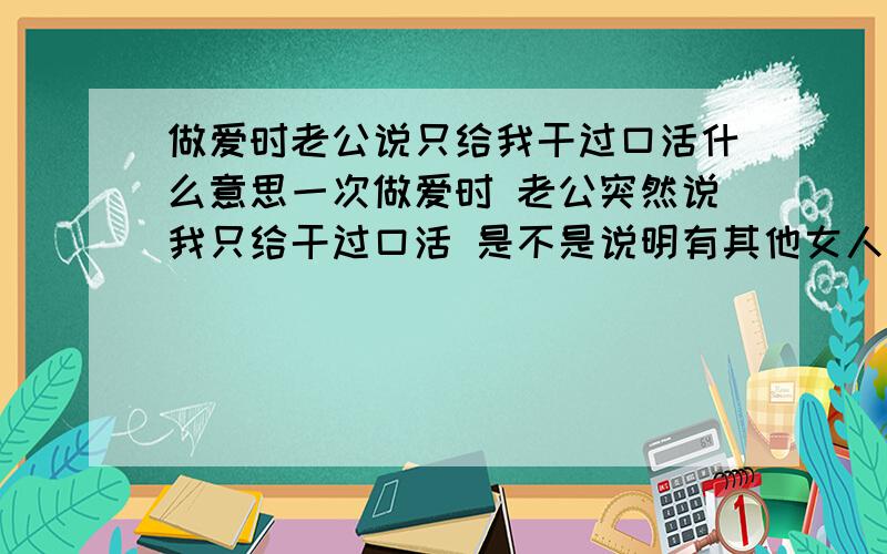 做爱时老公说只给我干过口活什么意思一次做爱时 老公突然说我只给干过口活 是不是说明有其他女人