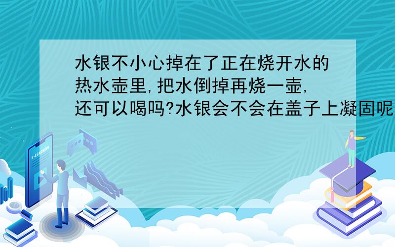 水银不小心掉在了正在烧开水的热水壶里,把水倒掉再烧一壶,还可以喝吗?水银会不会在盖子上凝固呢?