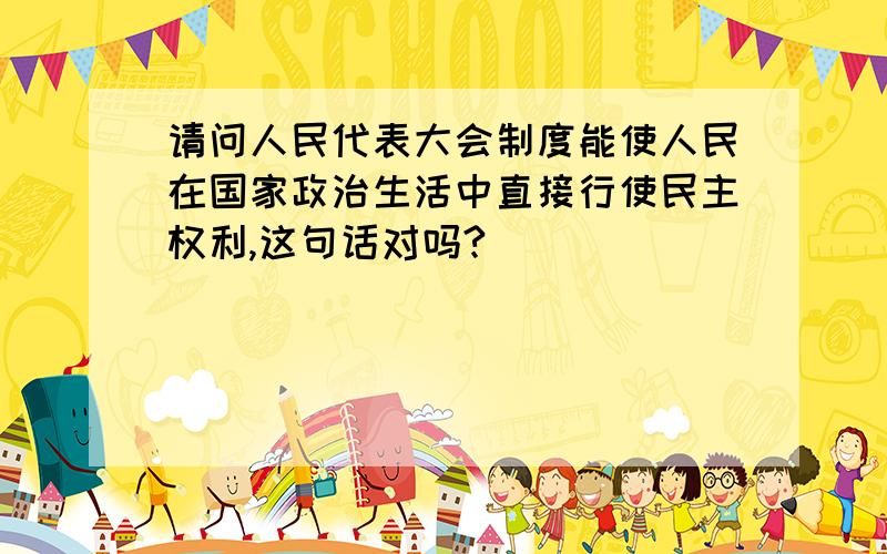 请问人民代表大会制度能使人民在国家政治生活中直接行使民主权利,这句话对吗?