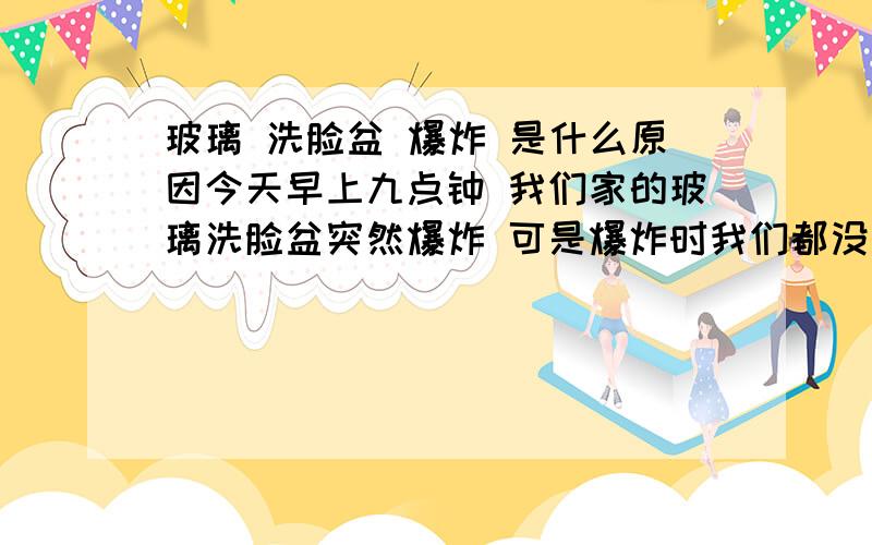 玻璃 洗脸盆 爆炸 是什么原因今天早上九点钟 我们家的玻璃洗脸盆突然爆炸 可是爆炸时我们都没在场·也没人在用盆洗东西啊·这是怎么回事