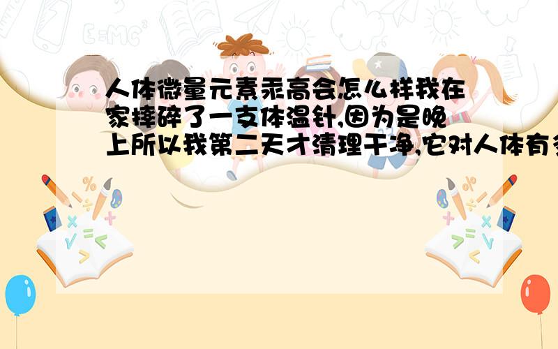 人体微量元素汞高会怎么样我在家摔碎了一支体温针,因为是晚上所以我第二天才清理干净,它对人体有多大的害