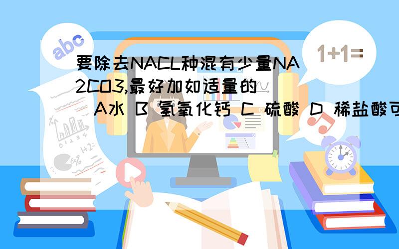 要除去NACL种混有少量NA2CO3,最好加如适量的（ ）A水 B 氢氧化钙 C 硫酸 D 稀盐酸可用CACO3表示的一组物质是（ ）A 大理石 石灰石 B 石灰石 熟石灰C 大理石 生石灰 D 熟石灰 生石灰