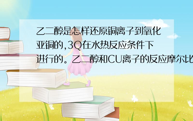 乙二醇是怎样还原铜离子到氧化亚铜的,3Q在水热反应条件下进行的。乙二醇和CU离子的反应摩尔比是怎样的关系？是乙二醇分子内脱一个水成乙醛，再还原铜，乙醛和铜离子1：2的摩尔比