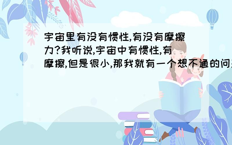 宇宙里有没有惯性,有没有摩擦力?我听说,宇宙中有惯性,有摩擦,但是很小,那我就有一个想不通的问题,既然是这样,当那个什么火箭,航天飞机,在外太空飞行的时候,不是只要达到最大速度,然后