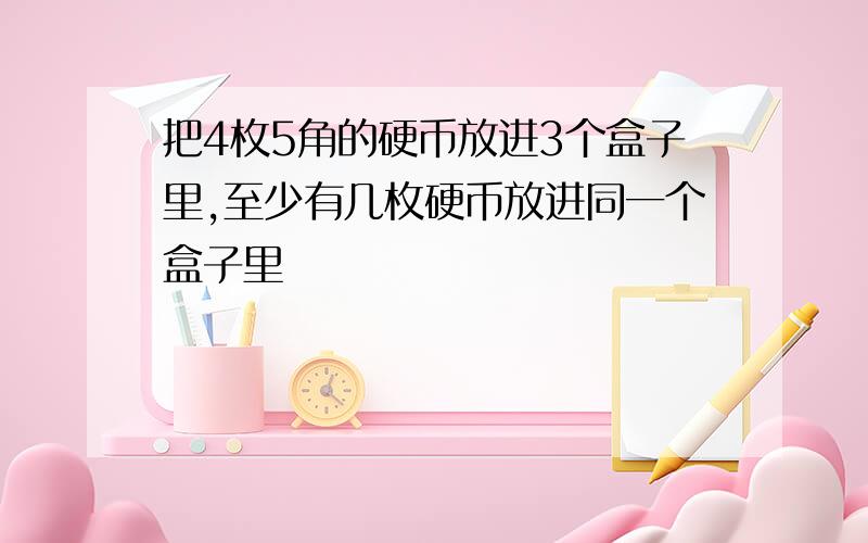 把4枚5角的硬币放进3个盒子里,至少有几枚硬币放进同一个盒子里